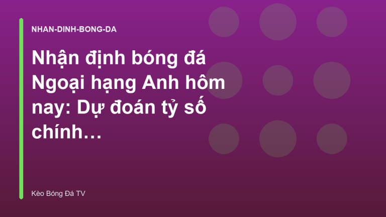 Nhận định bóng đá Ngoại hạng Anh hôm nay: Dự đoán tỷ số chính xác